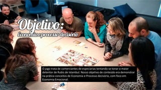 O jogo trata de comerciantes de especiarias tentando se tonar o maior
detentor de Rubis de Istambul. Nosso objetivo de conteúdo era demonstrar
na prática conceitos de Economia e Processo decisório, com foco em
Economia Emocional.
 