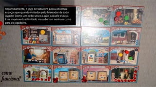 Resumidamente, o jogo de tabuleiro possui diversos
espaços que quando visitados pelo Mercador de cada
jogador (como um peão) ativa a ação daquele espaço.
Esse movimento é limitado mas não tem nenhum custo
para os jogadores.
 