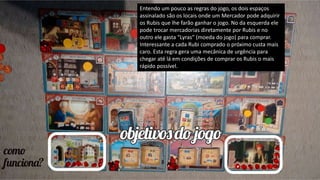Entendo um pouco as regras do jogo, os dois espaços
assinalado são os locais onde um Mercador pode adquirir
os Rubis que lhe farão ganhar o jogo. No da esquerda ele
pode trocar mercadorias diretamente por Rubis e no
outro ele gasta “Lyras” (moeda do jogo) para comprar.
Interessante a cada Rubi comprado o próximo custa mais
caro. Esta regra gera uma mecânica de urgência para
chegar até lá em condições de comprar os Rubis o mais
rápido possível.
 