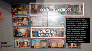 Os mercados servem para
vender os recursos e adquirir
Lyras. Esta é a mecânica básica
para atingir o objetivo. Coletar
recursos, vende-los e gastar as
Lyras ganhas comprando
Rubys. No entanto, quando
você precisa entrar em um
espaço já ocupado por um
Mercador, precisa lhe pagar
uma “taxa” tornando o
caminho óbvio mais caro.
 