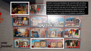 Existem outras possibilidades de caminho além do óbvio,
como por exemplo realizar melhorias que vão lhe tomar
tempo e recursos mas que em um segundo momento vão
melhorar a performance do processo. Neste momento
você já adquire uma clara decisão Econômica. Fazer o
caminho simples e rápido ou o complexo e qualitativo?
 