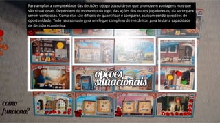 Para ampliar a complexidade das decisões o jogo possui áreas que promovem vantagens mas que
são situacionais. Dependem do momento do jogo, das ações dos outros jogadores ou da sorte para
serem vantajosas. Como elas são difíceis de quantificar e comparar, acabam sendo questões de
oportunidade. Tudo isso somado gera um leque complexo de mecânicas para testar a capacidade
de decisão econômica.
 