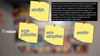 No nosso case em sala de aula, adicionamos uma camada
sobre o jogo. Criamos um “board” onde os jogadores
(como jogo é para 5 jogadores, dividimos uma turma de
36 pessoas em 5 grupos que precisavam chegar a um
consenso de sua jogada) registravam sua estratégia e suas
jogadas. Também inserimos em cada grupo o papel de um
consultor (um aluno que estava lá apenas para dar
opiniões sobre as jogadas registradas)
 