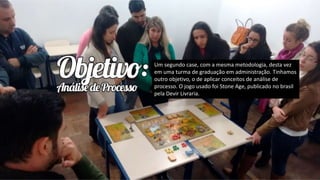 Um segundo case, com a mesma metodologia, desta vez
em uma turma de graduação em administração. Tinhamos
outro objetivo, o de aplicar conceitos de análise de
processo. O jogo usado foi Stone Age, publicado no brasil
pela Devir Livraria.
 