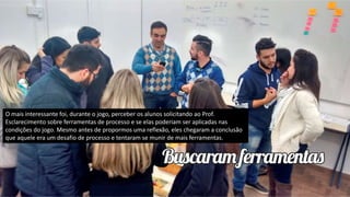 O mais interessante foi, durante o jogo, perceber os alunos solicitando ao Prof.
Esclarecimento sobre ferramentas de processo e se elas poderiam ser aplicadas nas
condições do jogo. Mesmo antes de propormos uma reflexão, eles chegaram a conclusão
que aquele era um desafio de processo e tentaram se munir de mais ferramentas.
 