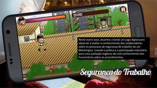 Neste outro case, atuamos criando um jogo digital para
observar e avaliar o conhecimento dos colaboradores
sobre os processos de segurança do trabalho de um
Metalúrgica. Usando a prática e a participação voluntária
para uma avaliação orgânica do real conhecimento dos
funcionários sobre os procedimentos.
 