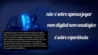 A adoção de jogos no aprendizado ainda possui alguns
tabus, fruto de anos de aplicação sem objetivos práticos
ou de uma teoria de jogos consolidada. O jogo precisa
estar conectado ao objetivo de conhecimento e para isso
não importa se será um Vídeo Game ou um jogo de
tabuleiro. Mais importante é planejar a experiência para
que as mecânicas de jogo estimulem o conhecimento que
é buscado de forma orgânica.
 
