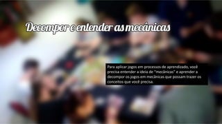 Para aplicar jogos em processos de aprendizado, você
precisa entender a ideia de “mecânicas” e aprender a
decompor os jogos em mecânicas que possam trazer os
conceitos que você precisa.
 