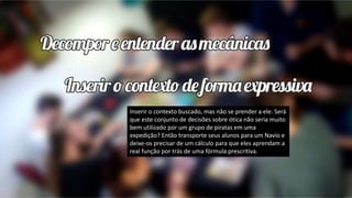 Inserir o contexto buscado, mas não se prender a ele. Será
que este conjunto de decisões sobre ótica não seria muito
bem utilizado por um grupo de piratas em uma
expedição? Então transporte seus alunos para um Navio e
deixe-os precisar de um cálculo para que eles aprendam a
real função por trás de uma fórmula prescritiva.
 
