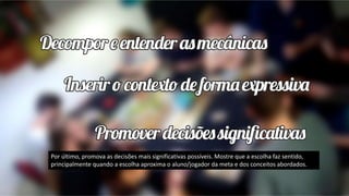 Por último, promova as decisões mais significativas possíveis. Mostre que a escolha faz sentido,
principalmente quando a escolha aproxima o aluno/jogador da meta e dos conceitos abordados.
 