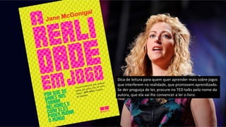 Dica de leitura para quem quer aprender mais sobre jogos
que interferem na realidade, que promovem aprendizado.
Se der preguiça de ler, procure no TED talks pelo nome da
autora, que ela vai lhe convencer a ler o livro.
 