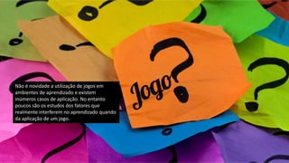 Não é novidade a utilização de jogos em
ambientes de aprendizado e existem
inúmeros casos de aplicação. No entanto
poucos são os estudos dos fatores que
realmente interferem no aprendizado quando
da aplicação de um jogo.
 