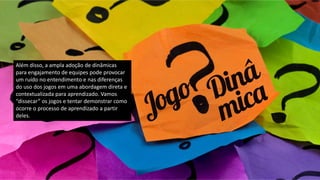 Além disso, a ampla adoção de dinâmicas
para engajamento de equipes pode provocar
um ruído no entendimento e nas diferenças
do uso dos jogos em uma abordagem direta e
contextualizada para aprendizado. Vamos
“dissecar” os jogos e tentar demonstrar como
ocorre o processo de aprendizado a partir
deles.
 