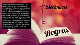 As regras são conjunto de restrições. Uma
camada maior de “leis” (como é a lei da
gravidade) que você decide aceitar para fazer
parte do jogo. Estas restrições lhe impõe uma
série de decisões a serem tomadas, que são
monitoradas e demonstradas pelos sistemas
de feedback. O conjunto de opções geradas
pelas restrições das regras para ir em direção
ao objetivo dá-se o nome de Mecânica. As
mecânicas são o meio pelo qual os jogadores
caminham em direção ao objetivo. Ou seja,
eles tomam decisões com base nas regras e
ponderam sua efetividade a partir dos
sistemas de feedback.
 