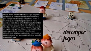 Através dessas escolhas e feedbacks é que o jogador
estabelece um conhecimento de “melhor caminho”
para alcançar a meta. Por ser um caminho aberto e
dinâmico (nesse caso analógico) ele muda a cada
evento de execução do conjunto de regras, tornando o
conhecimento não prescritivo, mas adaptativo a cada
situação e desafio. Dessa forma se pudermos entender
um jogo e decompor ele até suas mecânicas (decisões
que o jogador toma) podemos entender quais
conhecimento cada jogo proporciona e interconectá-lo
ao conhecimento que queremos imprimir no aprendiz
enquanto ele joga.
 