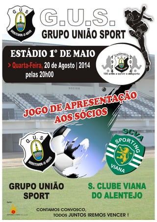 JOGO DE APRESENTAÇÃO
AOS SÓCIOSJOGO DE APRESENTAÇÃO
AOS SÓCIOSJOGO DE APRESENTAÇÃO
AOS SÓCIOS
SU
G
SU
G
GRUPO UNIÃO
SPORT
GRUPO UNIÃO
SPORT
S. CLUBE VIANA
DO ALENTEJO
S. CLUBE VIANA
DO ALENTEJO
CONTAMOS CONVOSCO,
TODOS JUNTOS IREMOS VENCER !
GRUPO UNIÃO SPORT
G.U.S.G.U.S.
SUG SUG
ºESTÁDIO 1 DE MAIOºESTÁDIO DE MAIO1
20 de Agosto | 2014
pelas 20h00
> Quarta-Feira,> Quarta-Feira, 20 de Agosto | 2014
pelas 20h00
Apoio:
 