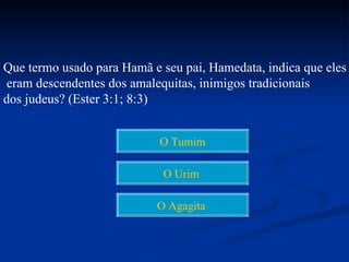 Que termo usado para Hamã e seu pai, Hamedata, indica que eles
eram descendentes dos amalequitas, inimigos tradicionais
dos judeus? (Ester 3:1; 8:3)


                            O Tumim

                            O Urim

                           O Agagita
 