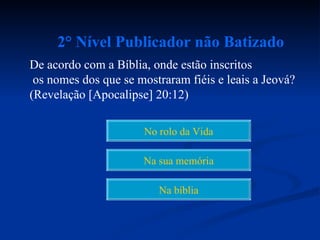 2° Nível Publicador não Batizado
De acordo com a Bíblia, onde estão inscritos
 os nomes dos que se mostraram fiéis e leais a Jeová?
(Revelação [Apocalipse] 20:12)

                      No rolo da Vida

                      Na sua memória

                         Na bíblia
 