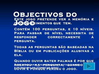 Objectivos do
Este jogo pretende ver a memória e
Jogo
os conhecimentos que tem.
Contém 100 perguntas, e 10 níveis.
Para passar de nível necessita de
responder    correctamente      á
pergunta.
Todas as perguntas são baseadas na
Bíblia ou em publicações alusivas a
ela.
Quando ouvir bater palmas é por que
Para começar na pergunta, quando não
acertou a Jogar clique na seta ao lado
e de seguida em “Começar Jogo”.
ouvir é porque perdeu o jogo.
 