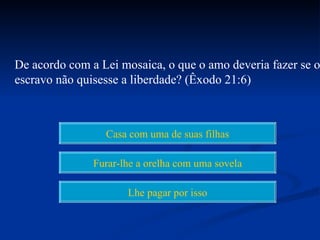 De acordo com a Lei mosaica, o que o amo deveria fazer se o
escravo não quisesse a liberdade? (Êxodo 21:6)



                 Casa com uma de suas filhas

               Furar-lhe a orelha com uma sovela

                      Lhe pagar por isso
 