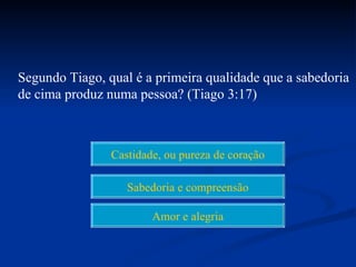Segundo Tiago, qual é a primeira qualidade que a sabedoria
de cima produz numa pessoa? (Tiago 3:17)



                Castidade, ou pureza de coração

                   Sabedoria e compreensão

                        Amor e alegria
 