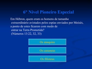 6° Nível Pioneiro Especial
Em Hébron, quem eram os homens de tamanho
 extraordinário avistados pelos espias enviados por Moisés,
a ponto de estes ficarem com medo de
 entrar na Terra Prometida?
 (Números 13:22, 32, 33)

                       Os anaquins

                       Os cananeus

                        Os filisteus
 