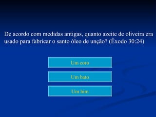 De acordo com medidas antigas, quanto azeite de oliveira era
usado para fabricar o santo óleo de unção? (Êxodo 30:24)


                          Um coro

                          Um bato

                           Um him
 