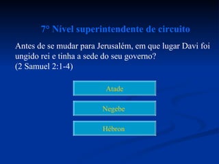 7° Nível superintendente de circuito
Antes de se mudar para Jerusalém, em que lugar Davi foi
ungido rei e tinha a sede do seu governo?
(2 Samuel 2:1-4)

                         Atade

                        Negebe

                        Hébron
 