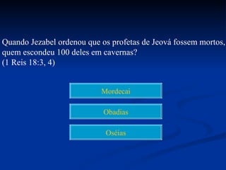 Quando Jezabel ordenou que os profetas de Jeová fossem mortos,
quem escondeu 100 deles em cavernas?
(1 Reis 18:3, 4)


                           Mordecai

                            Obadias

                            Oséias
 