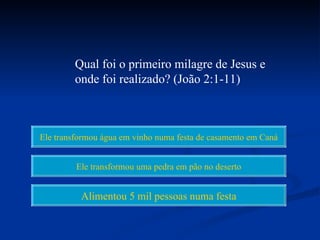 Qual foi o primeiro milagre de Jesus e
         onde foi realizado? (João 2:1-11)



Ele transformou água em vinho numa festa de casamento em Caná


         Ele transformou uma pedra em pão no deserto


          Alimentou 5 mil pessoas numa festa
 