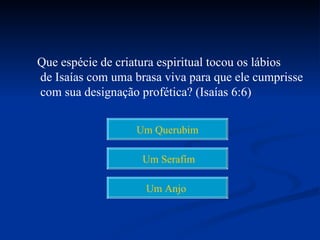 Que espécie de criatura espiritual tocou os lábios
de Isaías com uma brasa viva para que ele cumprisse
com sua designação profética? (Isaías 6:6)


                   Um Querubim

                    Um Serafim

                    Um Anjo
 