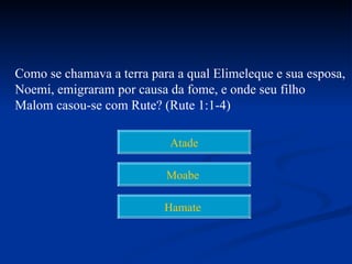 Como se chamava a terra para a qual Elimeleque e sua esposa,
Noemi, emigraram por causa da fome, e onde seu filho
Malom casou-se com Rute? (Rute 1:1-4)

                            Atade

                           Moabe

                           Hamate
 