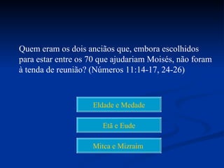 Quem eram os dois anciãos que, embora escolhidos
para estar entre os 70 que ajudariam Moisés, não foram
à tenda de reunião? (Números 11:14-17, 24-26)



                    Eldade e Medade

                       Etã e Eude

                    Mitca e Mizraim
 