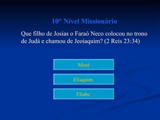 10° Nível Missionário
Que filho de Josias o Faraó Neco colocou no trono
de Judá e chamou de Jeoiaquim? (2 Reis 23:34)


                      Moré

                    Eliaquim

                     Eliabe
 