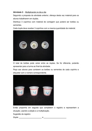 Atividade 2 - Multiplicando no dia a dia
Seguindo a proposta da atividade anterior, ofereça desta vez material para os
alunos trabalharem em duplas.
Distribua 3 copinhos com material de contagem que poderá ser botões ou
sementes.
Cada dupla deve receber 3 copinhos com a mesma quantidade de material.
O total de botões pode variar entre as duplas. Se for diferente, poderão
apresentar para a turma ao final da atividade.
Peça aos alunos para contarem os botões ou sementes de cada copinho e
etiquetar com o número correspondente.
Então proponha em seguida que completem o registro e representem a
situação, usando a adição e a multiplicação.
Sugestão de registro:
Dupla: ______________________ e ______________________
 