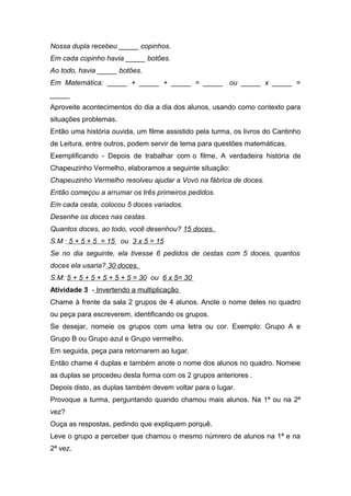 Nossa dupla recebeu _____ copinhos.
Em cada copinho havia _____ botões.
Ao todo, havia _____ botões.
Em Matemática: _____ + _____ + _____ = _____ ou _____ x _____ =
_____
Aproveite acontecimentos do dia a dia dos alunos, usando como contexto para
situações problemas.
Então uma história ouvida, um filme assistido pela turma, os livros do Cantinho
de Leitura, entre outros, podem servir de tema para questões matemáticas.
Exemplificando - Depois de trabalhar com o filme, A verdadeira história de
Chapeuzinho Vermelho, elaboramos a seguinte situação:
Chapeuzinho Vermelho resolveu ajudar a Vovó na fábrica de doces.
Então começou a arrumar os três primeiros pedidos.
Em cada cesta, colocou 5 doces variados.
Desenhe os doces nas cestas.
Quantos doces, ao todo, você desenhou? 15 doces.
S.M : 5 + 5 + 5 = 15 ou 3 x 5 = 15
Se no dia seguinte, ela tivesse 6 pedidos de cestas com 5 doces, quantos
doces ela usaria? 30 doces.
S.M: 5 + 5 + 5 + 5 + 5 + 5 = 30 ou 6 x 5= 30
Atividade 3 - Invertendo a multiplicação
Chame à frente da sala 2 grupos de 4 alunos. Anote o nome deles no quadro
ou peça para escreverem, identificando os grupos.
Se desejar, nomeie os grupos com uma letra ou cor. Exemplo: Grupo A e
Grupo B ou Grupo azul e Grupo vermelho.
Em seguida, peça para retornarem ao lugar.
Então chame 4 duplas e também anote o nome dos alunos no quadro. Nomeie
as duplas se procedeu desta forma com os 2 grupos anteriores .
Depois disto, as duplas também devem voltar para o lugar.
Provoque a turma, perguntando quando chamou mais alunos. Na 1ª ou na 2ª
vez?
Ouça as respostas, pedindo que expliquem porquê.
Leve o grupo a perceber que chamou o mesmo númrero de alunos na 1ª e na
2ª vez.
 