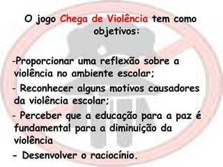 O jogo  Chega de Violência  tem como  objetivos:  Proporcionar uma reflexão sobre a violência no ambiente escolar; Reconhecer alguns motivos causadores da violência escolar; Perceber que a educação para a paz é fundamental para a diminuição da violência - Desenvolver o raciocínio. 