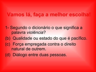 Vamos lá, faça a melhor escolha! 1- Segundo o dicionário o que significa a palavra  violência ? Qualidade ou estado do que é pacífico. Força empregada contra o direito natural de outrem. Diálogo entre duas pessoas. 