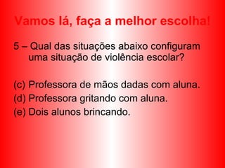 Vamos lá, faça a melhor escolha! 5 – Qual das situações abaixo configuram uma situação de violência escolar? Professora de mãos dadas com aluna. Professora gritando com aluna. Dois alunos brincando. 