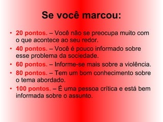 Se você marcou: 20 pontos.  – Você não se preocupa muito com o que acontece ao seu redor. 40 pontos.  – Você é pouco informado sobre esse problema da sociedade.  60 pontos.  – Informe-se mais sobre a violência.  80 pontos.  – Tem um bom conhecimento sobre o tema abordado. 100 pontos.  – É uma pessoa crítica e está bem informada sobre o assunto. 