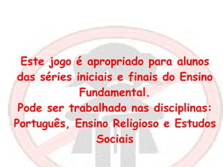 Este jogo é apropriado para alunos das séries iniciais e finais do Ensino Fundamental. Pode ser trabalhado nas disciplinas: Português, Ensino Religioso e Estudos Sociais 