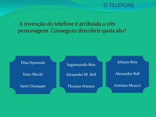 O TELEFONE

1.   A invenção do telefone é atribuída a três
     personagens. Consegues descobrir quais são?




      Elisa Symonds                             Johann Reis
                        Segismundo Reis

       Ester Mochi      Alexander M. Bell      Alexander Bell


      Santi Giuseppe    Thomas Watson          António Meucci
 