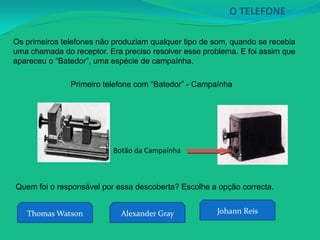 O TELEFONE

Os primeiros telefones não produziam qualquer tipo de som, quando se recebia
uma chamada do receptor. Era preciso resolver esse problema. E foi assim que
apareceu o “Batedor”, uma espécie de campaínha.

               Primeiro telefone com “Batedor” - Campaínha




                          Botão da Campaínha



Quem foi o responsável por essa descoberta? Escolhe a opção correcta.


   Thomas Watson             Alexander Gray           Johann Reis
 