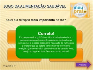 Qual é a refeição mais importante do dia? 
Correto! 
É o pequeno-almoço! Entre a última refeição do dia e o 
pequeno-almoço de manhã, passamos muitas horas 
sem comer e o nosso organismo necessita de nutrientes 
e energia que só obterá com uma boa e completa 
refeição. Que deve incluir pão ou flocos de cereais, leite, 
queijo ou iogurte, fruta fresca ou sumo natural. 
Pergunta 3 de 17 Próximo 
 