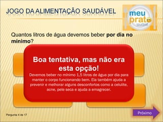 Quantos litros de água devemos beber por dia no 
mínimo? 
Boa tentativa, mas não era 
esta opção! 
Devemos beber no mínimo 1,5 litros de água por dia para 
manter o corpo funcionando bem. Ela também ajuda a 
prevenir e melhorar alguns desconfortos como a celulite, 
acne, pele seca e ajuda a emagrecer. 
Pergunta 4 de 17 Próximo 
 