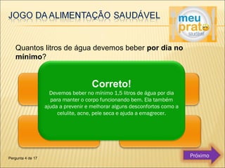 Quantos litros de água devemos beber por dia no 
mínimo? 
Correto! 
Devemos beber no mínimo 1,5 litros de água por dia 
para manter o corpo funcionando bem. Ela também 
ajuda a prevenir e melhorar alguns desconfortos como a 
celulite, acne, pele seca e ajuda a emagrecer. 
Pergunta 4 de 17 Próximo 
 