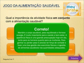 Qual a importância da atividade física em conjunto 
com a alimentação saudável? 
Correto! 
Mantém o corpo saudável, peso equilibrado e fornece 
energia. É muito importante para a saúde e bem-estar. A 
aparência física é uma grande preocupação hoje em dia, 
tanto para os homens quanto para as mulheres. Para 
ganhar ou perder peso é preciso ter força de vontade e 
fazer uma boa gestão dos exercícios físicos e ingestão 
de alimentos saudáveis nas quantidades adequadas. 
Pergunta 5 de 17 Próximo 
 