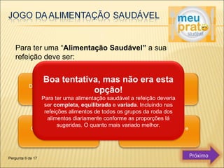 Para ter uma “Alimentação Saudável” a sua 
refeição deve ser: 
Boa tentativa, mas não era esta 
opção! 
Para ter uma alimentação saudável a refeição deveria 
ser completa, equilibrada e variada. Incluindo nas 
refeições alimentos de todos os grupos da roda dos 
alimentos diariamente conforme as proporções lá 
sugeridas. O quanto mais variado melhor. 
Pergunta 6 de 17 Próximo 
 