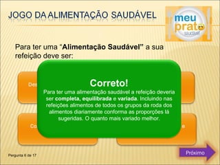 Para ter uma “Alimentação Saudável” a sua 
refeição deve ser: 
Correto! 
Para ter uma alimentação saudável a refeição deveria 
ser completa, equilibrada e variada. Incluindo nas 
refeições alimentos de todos os grupos da roda dos 
alimentos diariamente conforma as proporções lá 
sugeridas. O quanto mais variado melhor. 
Pergunta 6 de 17 Próximo 
 