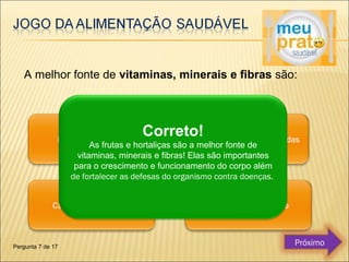 A melhor fonte de vitaminas, minerais e fibras são: 
Correto! 
As frutas e hortaliças são a melhor fonte de 
vitaminas, minerais e fibras! Elas são importantes 
para o crescimento e funcionamento do corpo além 
de fortalecer as defesas do organismo contra doenças. 
Pergunta 7 de 17 Próximo 
 